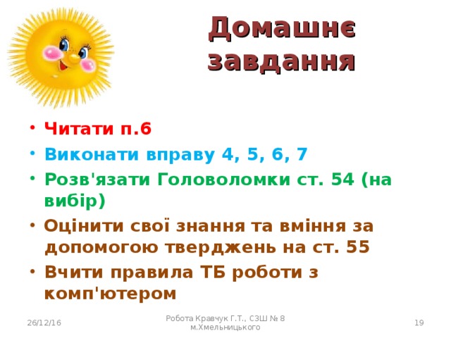 Домашнє завдання Читати п.6 Виконати вправу 4, 5, 6, 7 Розв'язати Головоломки ст. 54 (на вибір) Оцінити свої знання та вміння за допомогою тверджень на ст. 55 Вчити правила ТБ роботи з комп'ютером 26/12/16 Робота Кравчук Г.Т., СЗШ № 8 м.Хмельницького  