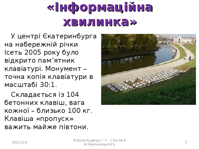 «Інформаційна хвилинка» У центрі Єкатеринбурга на набережній річки Ісеть 2005 року було відкрито пам’ятник клавіатурі. Монумент – точна копія клавіатури в масштабі 30:1. Складається із 104 бетонних клавіш, вага кожної – близько 100 кг. Клавіша «пропуск» важить майже півтони. 26/12/16 Робота Кравчук Г.Т., СЗШ № 8 м.Хмельницького  