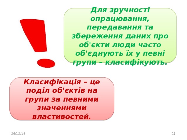 Для зручності опрацювання, передавання та збереження даних про об'єкти люди часто об'єднують їх у певні групи – класифікують. Класифікація – це поділ об'єктів на групи за певними значеннями властивостей. 26/12/16  