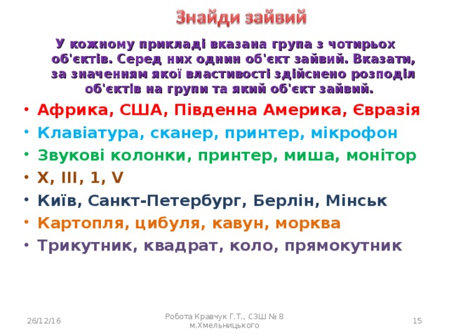 У кожному прикладі вказана група з чотирьох об'єктів. Серед них однин об'єкт зайвий. Вказати, за значенням якої властивості здійснено розподіл об'єктів на групи та який об'єкт зайвий. Африка, США, Південна Америка, Євразія Африка, США, Південна Америка, Євразія Африка, США, Південна Америка, Євразія Клавіатура, сканер, принтер, мікрофон Клавіатура, сканер, принтер, мікрофон Клавіатура, сканер, принтер, мікрофон Звукові колонки, принтер, миша, монітор Звукові колонки, принтер, миша, монітор Звукові колонки, принтер, миша, монітор X, III, 1, V X, III, 1, V X, III, 1, V Київ, Санкт-Петербург, Берлін, Мінськ Київ, Санкт-Петербург, Берлін, Мінськ Київ, Санкт-Петербург, Берлін, Мінськ Картопля, цибуля, кавун, морква Картопля, цибуля, кавун, морква Картопля, цибуля, кавун, морква Трикутник, квадрат, коло, прямокутник  Трикутник, квадрат, коло, прямокутник  Трикутник, квадрат, коло, прямокутник  26/12/16 Робота Кравчук Г.Т., СЗШ № 8 м.Хмельницького 14 