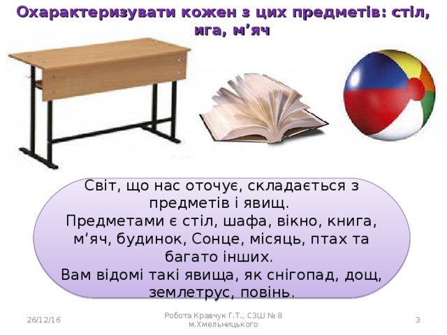 Охарактеризувати кожен з цих предметів: стіл, книга, м’яч  Світ, що нас оточує, складається з предметів і явищ. Предметами є стіл, шафа, вікно, книга, м’яч, будинок, Сонце, місяць, птах та багато інших. Вам відомі такі явища, як снігопад, дощ, землетрус, повінь. 26/12/16 Робота Кравчук Г.Т., СЗШ № 8 м.Хмельницького  