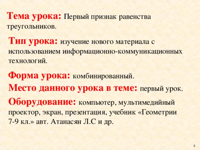 Тема урока: Первый признак равенства треугольников. Тип урока: изучение нового материала с использованием информационно-коммуникационных технологий. Форма урока: комбинированный. Место данного урока в теме: первый урок. Оборудование: компьютер, мультимедийный проектор, экран, презентация, учебник «Геометрии 7-9 кл.» авт. Атанасян Л.С и др.  