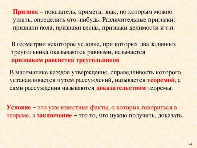 Признак – показатель, примета, знак, по которым можно узнать, определить что–нибудь. Различительные признаки: признаки пола, признаки весны, признаки делимости и т.п. В геометрии некоторое условие, при которых два заданных треугольника оказываются равными, называется признаком равенства треугольников В математике каждое утверждение, справедливость которого устанавливается путем рассуждений, называется теоремой , а сами рассуждения называются доказательством  теоремы. Условие  –  это уже известные факты, о которых говориться в теореме, а заключение  – это то, что нужно получить, доказать.  