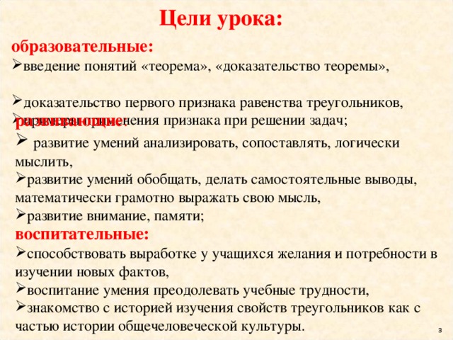 Цели урока: образовательные: введение понятий «теорема», «доказательство теоремы», доказательство первого признака равенства треугольников, примеры применения признака при решении задач;   развивающие :  развитие умений анализировать, сопоставлять, логически мыслить, развитие умений обобщать, делать самостоятельные выводы, математически грамотно выражать свою мысль, развитие внимание, памяти; воспитательные: способствовать выработке у учащихся желания и потребности в изучении новых фактов, воспитание умения преодолевать учебные трудности, знакомство с историей изучения свойств треугольников как с частью истории общечеловеческой культуры.  