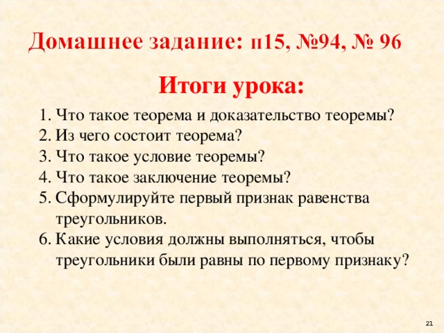 Итоги урока: Что такое теорема и доказательство теоремы? Из чего состоит теорема? Что такое условие теоремы? Что такое заключение теоремы? Сформулируйте первый признак равенства треугольников. Какие условия должны выполняться, чтобы треугольники были равны по первому признаку? 16 