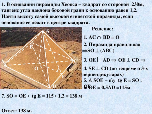 1. В основании пирамиды Хеопса – квадрат со стороной 230м, тангенс угла наклона боковой грани к основанию равен 1,2. Найти высоту самой высокой египетской пирамиды, если основание ее лежит в центре квадрата. Решение: S  1. AC   ВD = О  2.  Пирамида правильная  S О  (АВС) В  3. ОЕ  АD   ОЕ  СD   С А  4.  SЕ  СD  (по теореме о 3-х перпендикулярах) О E 5.    SОЕ – п\у tg E = S О : ОЕ D  6.  ОЕ = 0,5АD =115м 7. SО = ОЕ •  tg E = 115 •  1,2  = 138 м Ответ: 138 м. 