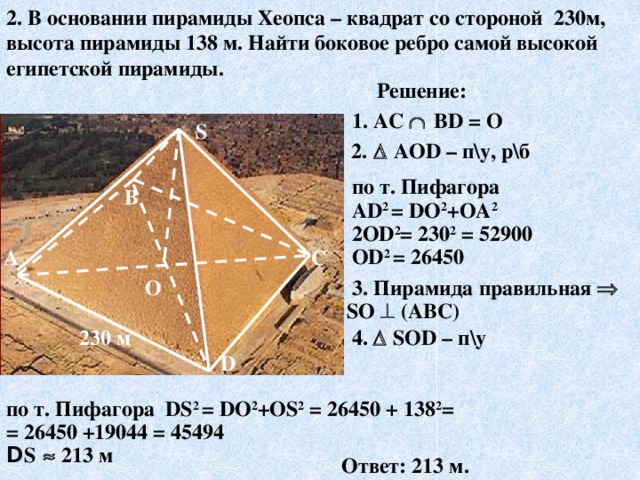 2. В основании пирамиды Хеопса – квадрат со стороной 230м, высота пирамиды 138 м. Найти боковое ребро самой высокой египетской пирамиды. Решение: 1. AC   ВD = О S 2.    АОD – п\у, р\б по т. Пифагора АD 2 = DО 2 +ОА 2 2ОD 2 = 230 2 = 52900 ОD 2 = 26450 В А С  3.  Пирамида правильная  О S О  (АВС)  4.   SОD – п\у 230 м D по т. Пифагора DS 2 = DО 2 +ОS 2 = 26450 + 138 2 = = 26450 +19044 = 45494 D S   213 м Ответ: 213 м. 