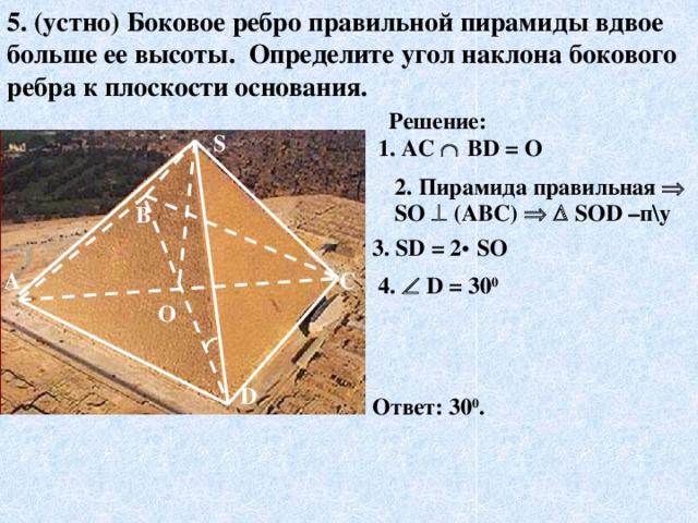 5. (устно) Боковое ребро  правильной пирамиды  вдвое  больше  ее высоты . Определите  угол  наклона  бокового  ребра  к плоскости  основания . Решение: S 1. AC   ВD = О 2.  Пирамида правильная  S О  (АВС)     S ОD –п\у В 3. SD = 2 •  SO С А 4.   D = 30 0 О D Ответ: 30 0 . 