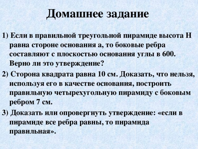 Домашнее задание 1) Если в правильной треугольной пирамиде высота H равна стороне основания a, то боковые ребра составляют с плоскостью основания углы в 600. Верно ли это утверждение? 2) Сторона квадрата равна 10 см. Доказать, что нельзя, используя его в качестве основания, построить правильную четырехугольную пирамиду с боковым ребром 7 см. 3) Доказать или опровергнуть утверждение: «если в пирамиде все ребра равны, то пирамида правильная». 