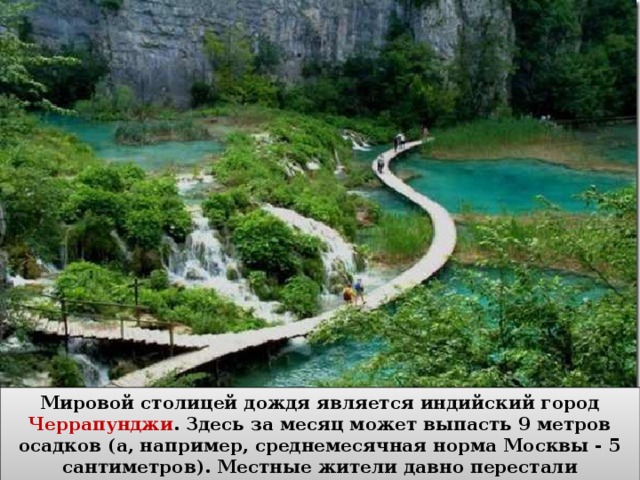 Мировой столицей дождя является индийский город Черрапунджи . Здесь за месяц может выпасть 9 метров осадков (а, например, среднемесячная норма Москвы - 5 сантиметров). Местные жители давно перестали укрываться от дождя под зонтами. 