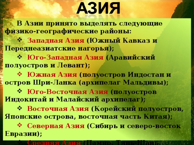 В Азии принято выделять следующие физико-географические районы:  Западная Азия (Южный Кавказ и Переднеазиатские нагорья);  Юго-Западная Азия (Аравийский полуостров и Левант);  Южная Азия (полуостров Индостан и остров Шри-Ланка (архипелаг Мальдивы);  Юго-Восточная Азия (полуостров Индокитай и Малайский архипелаг);  Восточная Азия (Корейский полуостров, Японские острова, восточная часть Китая);  Северная Азия (Сибирь и северо-восток Евразии);  Средняя Азия (Памир, Тянь-Шань, Туранская низменность). 