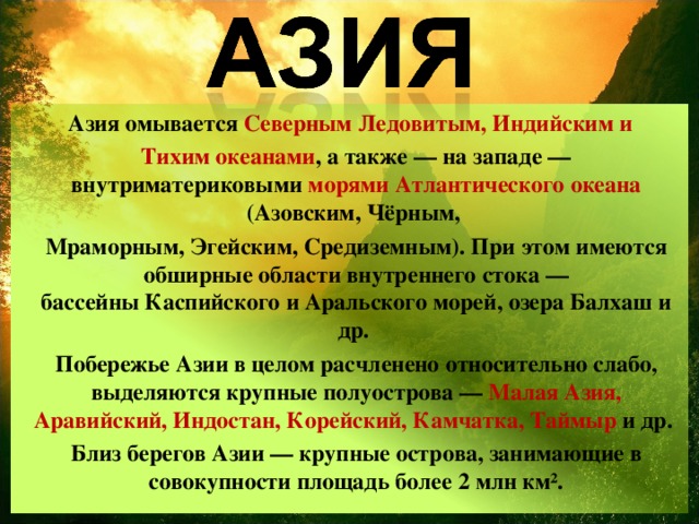 Азия омывается  Северным Ледовитым, Индийским и  Тихим океанами , а также — на западе — внутриматериковыми морями   Атлантического океана (Азовским, Чёрным,  Мраморным, Эгейским, Средиземным). При этом имеются обширные области внутреннего стока — бассейны Каспийского и Аральского морей, озера Балхаш и др. Побережье Азии в целом расчленено относительно слабо, выделяются крупные полуострова —  Малая Азия, Аравийский, Индостан, Корейский, Камчатка, Таймыр  и др. Близ берегов Азии — крупные острова, занимающие в совокупности площадь более 2 млн км². 