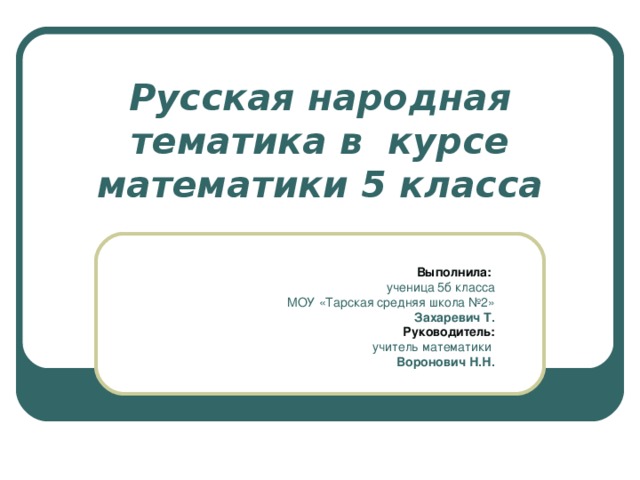 Русская народная тематика в курсе математики 5 класса Выполнила:  ученица 5б класса МОУ «Тарская средняя школа №2» Захаревич Т. Руководитель:  учитель математики Воронович Н.Н. 