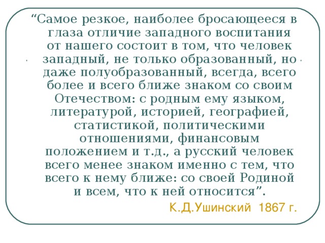 “ Самое резкое, наиболее бросающееся в глаза отличие западного воспитания от нашего состоит в том, что человек западный, не только образованный, но даже полуобразованный, всегда, всего более и всего ближе знаком со своим Отечеством: с родным ему языком, литературой, историей, географией, статистикой, политическими отношениями, финансовым положением и т.д., а русский человек всего менее знаком именно с тем, что всего к нему ближе: со своей Родиной и всем, что к ней относится”. К.Д.Ушинский 1867 г. 