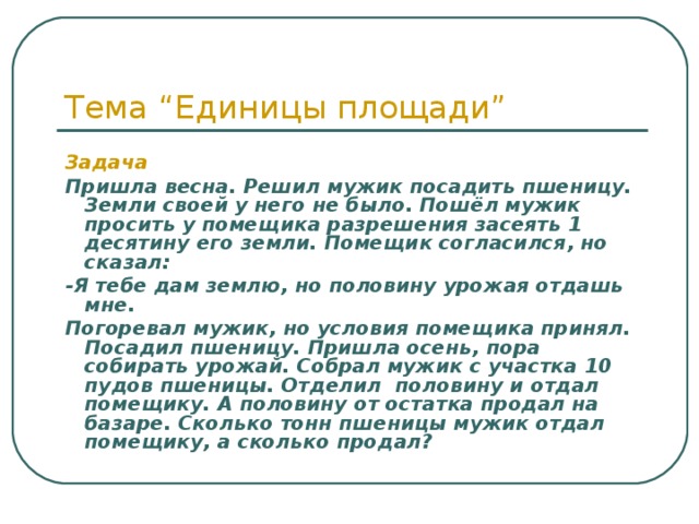 Тема “Единицы площади” Задача Пришла весна. Решил мужик посадить пшеницу. Земли своей у него не было. Пошёл мужик просить у помещика разрешения засеять 1 десятину его земли. Помещик согласился, но сказал: -Я тебе дам землю, но половину урожая отдашь мне. Погоревал мужик, но условия помещика принял. Посадил пшеницу. Пришла осень, пора собирать урожай. Собрал мужик с участка 10 пудов пшеницы. Отделил половину и отдал помещику. А половину от остатка продал на базаре. Сколько тонн пшеницы мужик отдал помещику, а сколько продал? 