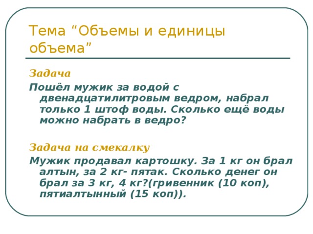 Тема “Объемы и единицы объема” Задача  Пошёл мужик за водой с двенадцатилитровым ведром, набрал только 1 штоф воды. Сколько ещё воды можно набрать в ведро?  Задача на смекалку Мужик продавал картошку. За 1 кг он брал алтын, за 2 кг- пятак. Сколько денег он брал за 3 кг, 4 кг?(гривенник (10 коп), пятиалтынный (15 коп)). 