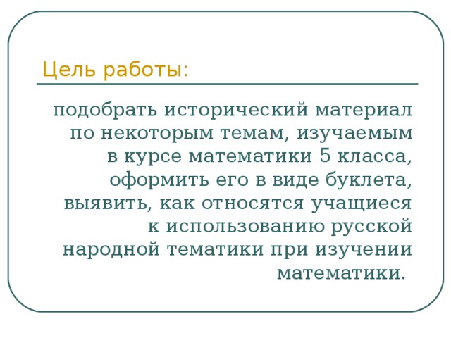 Цель работы: подобрать исторический материал по некоторым темам, изучаемым в курсе математики 5 класса, оформить его в виде буклета, выявить, как относятся учащиеся к использованию русской народной тематики при изучении математики. 