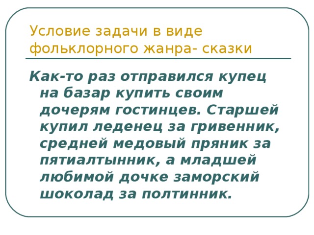 Условие задачи в виде фольклорного жанра- сказки Как-то раз отправился купец на базар купить своим дочерям гостинцев. Старшей купил леденец за гривенник, средней медовый пряник за пятиалтынник, а младшей любимой дочке заморский шоколад за полтинник. 