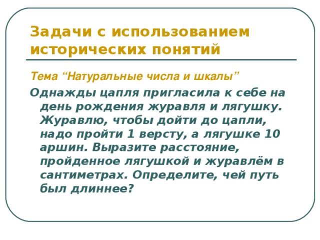 Задачи с использованием исторических понятий Тема “Натуральные числа и шкалы”  Однажды цапля пригласила к себе на день рождения журавля и лягушку. Журавлю, чтобы дойти до цапли, надо пройти 1 версту, а лягушке 10 аршин. Выразите расстояние, пройденное лягушкой и журавлём в сантиметрах. Определите, чей путь был длиннее? 