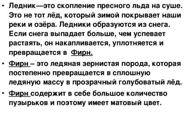 Ледник—это скопление пресного льда на суше. Это не тот лёд, который зимой покрывает наши реки и озёра. Ледники образуются из снега. Если снега выпадает больше, чем успевает растаять, он накапливается, уплотняется и превращается в Фирн. Фирн – это ледяная зернистая порода, которая постепенно превращается в сплошную ледяную массу в прозрачный голубоватый лёд. Фирн содержит в себе большое количество пузырьков и поэтому имеет матовый цвет. 
