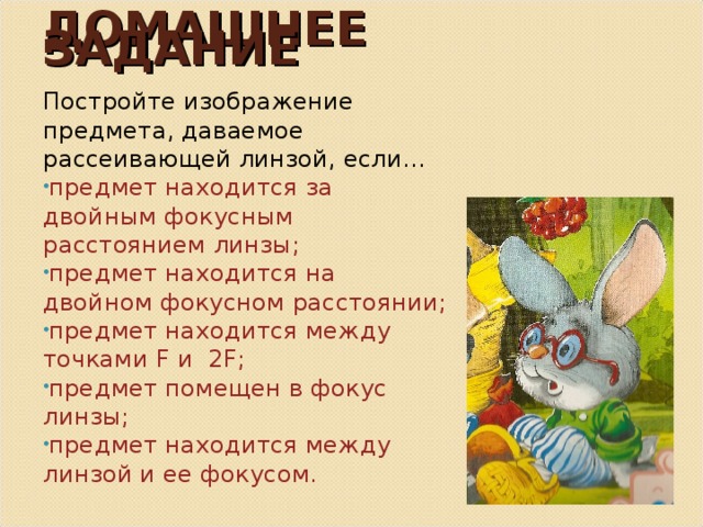 ДОМАШНЕЕ ЗАДАНИЕ Постройте изображение предмета, даваемое рассеивающей линзой, если… предмет находится за двойным фокусным расстоянием линзы; предмет находится на двойном фокусном расстоянии; предмет находится между точками F и 2F ; предмет помещен в фокус линзы; предмет находится между линзой и ее фокусом. 