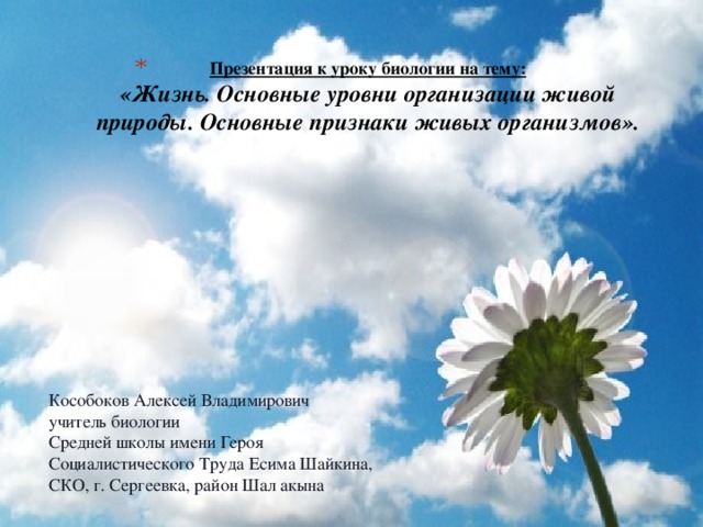 Презентация к уроку биологии на тему:  «Жизнь. Основные уровни организации живой природы. Основные признаки живых организмов». Кособоков Алексей Владимирович учитель биологии Средней школы имени Героя Социалистического Труда Есима Шайкина, СКО, г. Сергеевка, район Шал акына 