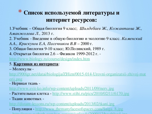 Список используемой литературы и интернет ресурсов:   1.Учебник – Общая биология 9 класс; Шилдебаев Ж., Кожантаева Ж., Аманжолова Л., 2013 г. 2. Учебник - Введение в общую биологию и экологию 9 класс. Каменский А.А., Крискунов Е.А, Пасечников В.В – 2000 г. 3. Общая биология 9-10 класс; Ю.Полянский, 1989 г. 4. Открытая биология 2.6 – Физикон 1999-2012 г. - http://www.biology.ru/course/design/index.htm  5. Картинки из интернета : – Молекулы - http://900igr.net/datai/biologija/ZHizn/0015-014-Urovni-organizatsii-zhivoj-materii.png - Нервная ткань - http://www.svit-ko.info/wp-content/uploads/2011/09/nerv.jpg  - Растительная клетка - http://www.stihi.ru/pics/2010/02/11/6170.jpg  - Ткани животных - http://distant-lessons.ru/wp-content/uploads/2013/02/tkani.jpg  - Популяция - http://www.themanyfacesofspaces.com/Saiga_8.jpg  http://www.webarb.com/wp-content/uploads/2009/12/bestblog4.jpg 