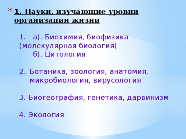 1. Науки, изучающие уровни организации жизни     1. а). Биохимия, биофизика (молекулярная биология)  б). Цитология Ботаника, зоология, анатомия, микробиология, вирусология 3. Биогеография, генетика, дарвинизм 4. Экология   