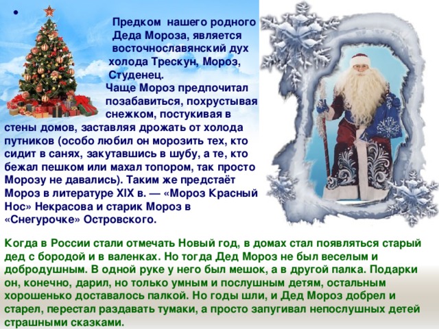    Предком нашего родного  Деда Мороза, является  восточнославянский дух  холода Трескун, Мороз,   Студенец.  Чаще Мороз предпочитал  позабавиться, похрустывая  снежком, постукивая в стены домов, заставляя дрожать от холода путников (особо любил он морозить тех, кто сидит в санях, закутавшись в шубу, а те, кто бежал пешком или махал топором, так просто Морозу не давались). Таким же предстаёт Мороз в литературе XIX в. — «Мороз Красный Нос» Некрасова и старик Мороз в «Снегурочке» Островского.  Когда в России стали отмечать Новый год, в домах стал появляться старый дед с бородой и в валенках. Но тогда Дед Мороз не был веселым и добродушным. В одной руке у него был мешок, а в другой палка. Подарки он, конечно, дарил, но только умным и послушным детям, остальным хорошенько доставалось палкой. Но годы шли, и Дед Мороз добрел и старел, перестал раздавать тумаки, а просто запугивал непослушных детей страшными сказками. 