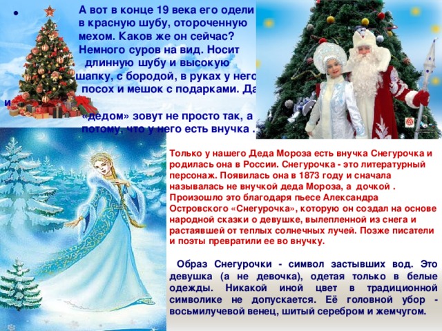    А вот в конце 19 века его одели  в красную шубу, отороченную  мехом. Каков же он сейчас?  Немного суров на вид. Носит  длинную шубу и высокую  шапку, с бородой, в руках у него  посох и мешок с подарками. Да и  «дедом» зовут не просто так, а  потому, что у него есть внучка .  Только у нашего Деда Мороза есть внучка Снегурочка и родилась она в России. Снегурочка - это литературный персонаж. Появилась она в 1873 году и сначала называлась не внучкой деда Мороза, а дочкой . Произошло это благодаря пьесе Александра Островского «Снегурочка», которую он создал на основе народной сказки о девушке, вылепленной из снега и растаявшей от теплых солнечных лучей. Позже писатели и поэты превратили ее во внучку.    Образ Снегурочки - символ застывших вод. Это девушка (а не девочка), одетая только в белые одежды. Никакой иной цвет в традиционной символике не допускается. Её головной убор - восьмилучевой венец, шитый серебром и жемчугом. 