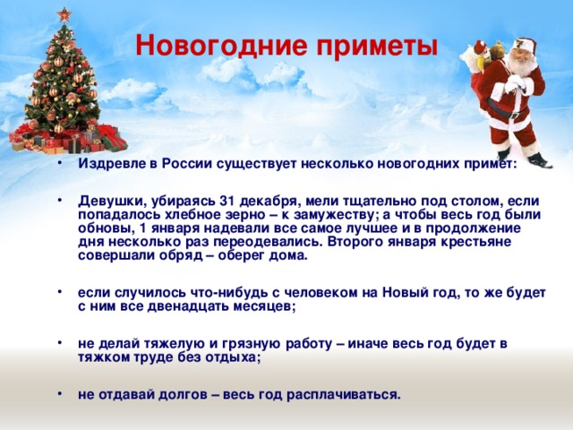 Новогодние приметы Издревле в России существует несколько новогодних примет:  Девушки, убираясь 31 декабря, мели тщательно под столом, если попадалось хлебное зерно – к замужеству; а чтобы весь год были обновы, 1 января надевали все самое лучшее и в продолжение дня несколько раз переодевались. Второго января крестьяне совершали обряд – оберег дома.  если случилось что-нибудь с человеком на Новый год, то же будет с ним все двенадцать месяцев;  не делай тяжелую и грязную работу – иначе весь год будет в тяжком труде без отдыха;  не отдавай долгов – весь год расплачиваться. 