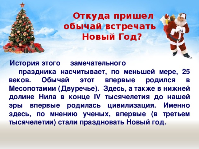  Откуда пришел  обычай встречать  Новый Год?  История этого замечательного  праздника насчитывает, по меньшей мере, 25 веков. Обычай этот впервые родился в Месопотамии (Двуречье). Здесь, а также в нижней долине Нила в конце IV тысячелетия до нашей эры впервые родилась цивилизация. Именно здесь, по мнению ученых, впервые (в третьем тысячелетии) стали праздновать Новый год. 