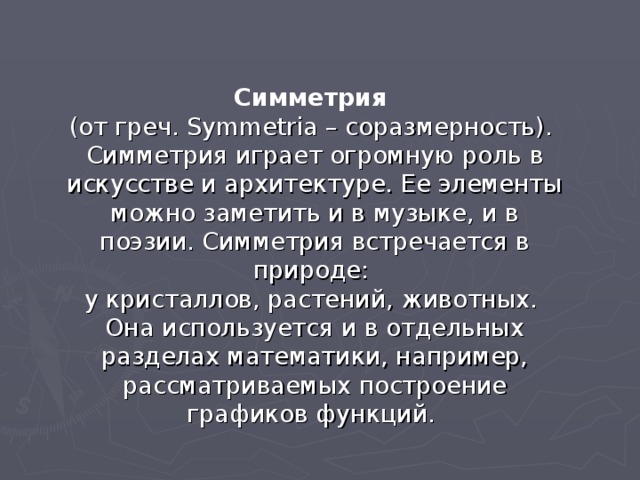 Симметрия (от греч. Symmetria – соразмерность). Симметрия играет огромную роль в искусстве и архитектуре. Ее элементы можно заметить и в музыке, и в поэзии. Симметрия встречается в природе: у кристаллов, растений, животных. Она используется и в отдельных разделах математики, например, рассматриваемых построение графиков функций. 