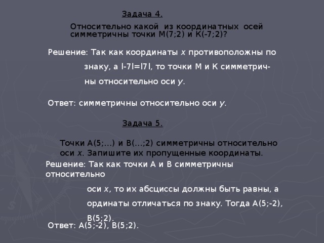  Задача 4. Относительно какой из координатных осей симметричны точки М(7;2) и К(-7;2)?  Задача 4. Относительно какой из координатных осей симметричны точки М(7;2) и К(-7;2)?   Задача 4. Относительно какой из координатных осей симметричны точки М(7;2) и К(-7;2)?  Решение: Так как координаты х противоположны по  знаку, а l-7l=l7l, то точки М и К симметрич-  ны относительно оси у . Ответ: симметричны относительно оси у .  Задача 5.   Точки А(5;…) и В(…;2) симметричны относительно  оси х . Запишите их пропущенные координаты.  Задача 5.   Точки А(5;…) и В(…;2) симметричны относительно  оси х . Запишите их пропущенные координаты.  Задача 5.   Точки А(5;…) и В(…;2) симметричны относительно  оси х . Запишите их пропущенные координаты. Решение: Так как точки А и В симметричны относительно  оси х , то их абсциссы должны быть равны, а  ординаты отличаться по знаку. Тогда А(5;-2),  В(5;2). Ответ: А(5;-2), В(5;2). 