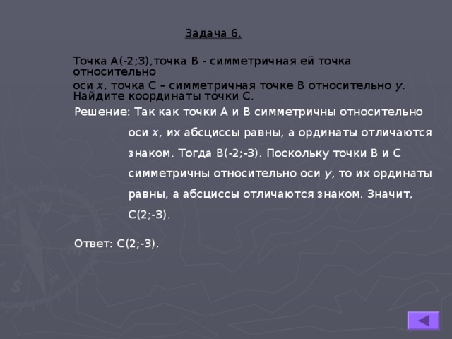  Задача 6.  Точка А(-2;3),точка В - симметричная ей точка относительно оси х , точка С – симметричная точке В относительно у . Найдите координаты точки С.  Задача 6.  Точка А(-2;3),точка В - симметричная ей точка относительно оси х , точка С – симметричная точке В относительно у . Найдите координаты точки С.  Задача 6.  Точка А(-2;3),точка В - симметричная ей точка относительно оси х , точка С – симметричная точке В относительно у . Найдите координаты точки С. Решение: Так как точки А и В симметричны относительно  оси х , их абсциссы равны, а ординаты отличаются  знаком. Тогда В(-2;-3). Поскольку точки В и С  симметричны относительно оси у , то их ординаты  равны, а абсциссы отличаются знаком. Значит,  С(2;-3). Ответ: С(2;-3). 