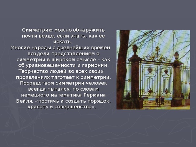  Симметрию можно обнаружить почти везде, если знать, как ее искать. Многие народы с древнейших времен владели представлением о симметрии в широком смысле – как об уравновешенности и гармонии.  Творчество людей во всех своих проявлениях тяготеет к симметрии. Посредством симметрии человек всегда пытался, по словам немецкого математика Германа Вейля, «постичь и создать порядок, красоту и совершенство». 