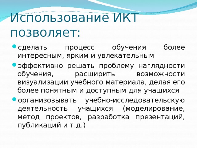 Использование ИКТ позволяет: сделать процесс обучения более интересным, ярким и увлекательным эффективно решать проблему наглядности обучения, расширить возможности визуализации учебного материала, делая его более понятным и доступным для учащихся организовывать учебно-исследовательскую деятельность учащихся (моделирование, метод проектов, разработка презентаций, публикаций и т.д.)  