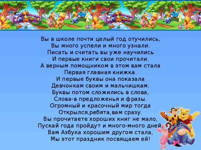 Вы в школе почти целый год отучились,  Вы много успели и много узнали.  Писать и считать вы уже научились  И первые книги свои прочитали.  А верным помощником в этом вам стала  Первая главная книжка.  И первые буквы она показала  Девчонкам своим и мальчишкам.  Буквы потом сложились в слова,  Слова-в предложенья и фразы.  Огромный и красочный мир тогда  Открылся,ребята,вам сразу.  Вы прочитаете хороших книг не мало,  Пускай года пройдут и много-много дней,  Вам Азбука хорошим другом стала,  Мы этот праздник посвящаем ей!    