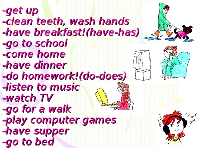 - get up  -clean teeth, wash hands  -have breakfast!(have-has)  -go to school  -come home  -have dinner  -do homework!(do-does)  -listen to music  -watch TV  -go for a walk  -play computer games  -have supper   -go to bed 