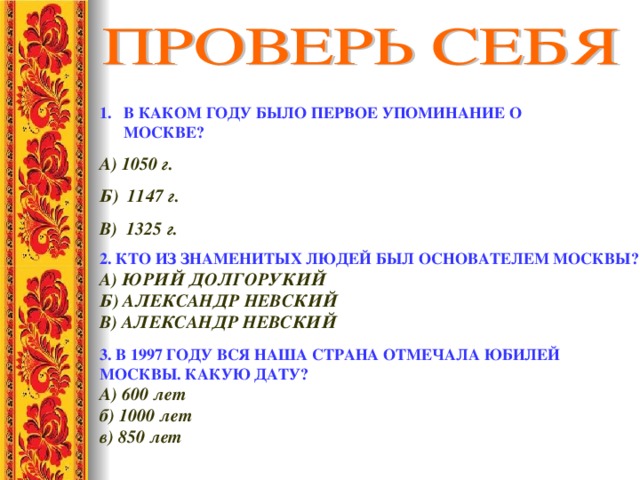 В КАКОМ ГОДУ БЫЛО ПЕРВОЕ УПОМИНАНИЕ О МОСКВЕ? А) 1050 г.  Б) 1147 г. В) 1325 г. 2. КТО ИЗ ЗНАМЕНИТЫХ ЛЮДЕЙ БЫЛ ОСНОВАТЕЛЕМ МОСКВЫ? А) ЮРИЙ ДОЛГОРУКИЙ Б) АЛЕКСАНДР НЕВСКИЙ В) АЛЕКСАНДР НЕВСКИЙ 3. В 1997 ГОДУ ВСЯ НАША СТРАНА ОТМЕЧАЛА ЮБИЛЕЙ МОСКВЫ. КАКУЮ ДАТУ? А) 600 лет    б) 1000 лет    в) 850 лет 
