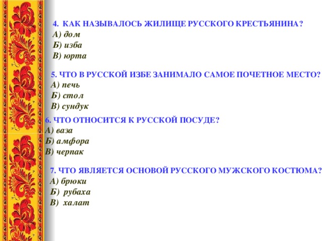 4. КАК НАЗЫВАЛОСЬ ЖИЛИЩЕ РУССКОГО КРЕСТЬЯНИНА?  А) дом    Б) изба     В) юрта 5. ЧТО В РУССКОЙ ИЗБЕ ЗАНИМАЛО САМОЕ ПОЧЕТНОЕ МЕСТО? А) печь   Б) стол   В) сундук 6. ЧТО ОТНОСИТСЯ К РУССКОЙ ПОСУДЕ? А) ваза    Б) амфора    В) черпак 7. ЧТО ЯВЛЯЕТСЯ ОСНОВОЙ РУССКОГО МУЖСКОГО КОСТЮМА? А) брюки Б) рубаха В) халат 