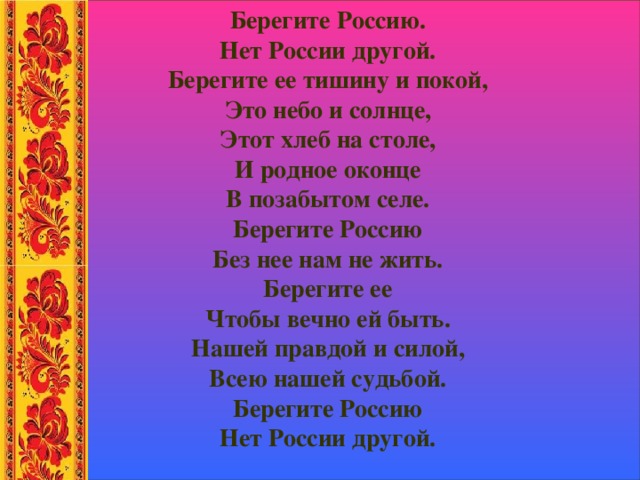 Берегите Россию. Нет России другой. Берегите ее тишину и покой, Это небо и солнце, Этот хлеб на столе, И родное оконце В позабытом селе. Берегите Россию Без нее нам не жить. Берегите ее Чтобы вечно ей быть. Нашей правдой и силой, Всею нашей судьбой. Берегите Россию Нет России другой. 