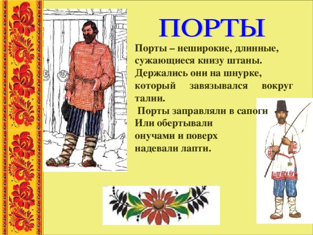Порты – неширокие, длинные, сужающиеся книзу штаны. Держались они на шнурке, который завязывался вокруг талии.  Порты заправляли в сапоги Или обертывали онучами и поверх надевали лапти. 