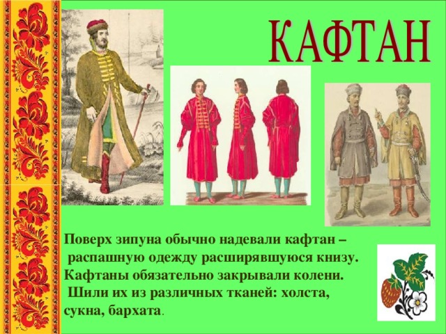 Поверх зипуна обычно надевали кафтан –  распашную одежду расширявшуюся книзу. Кафтаны обязательно закрывали колени.  Шили их из различных тканей: холста, сукна, бархата . 