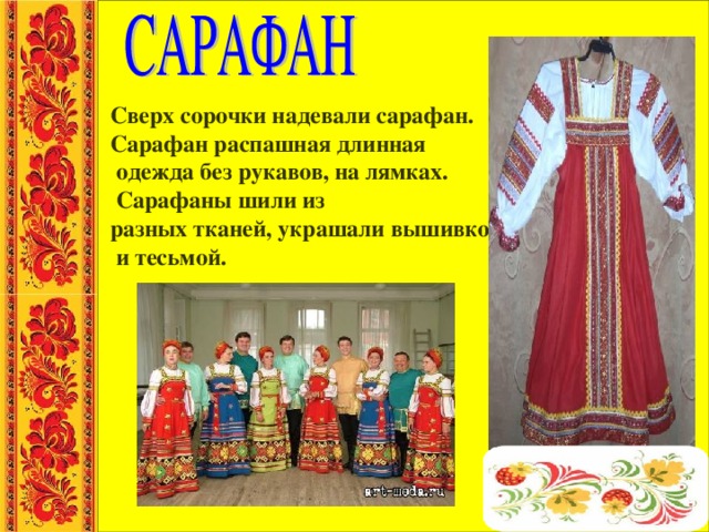 Сверх сорочки надевали сарафан. Сарафан распашная длинная  одежда без рукавов, на лямках.  Сарафаны шили из разных тканей, украшали вышивкой  и тесьмой. 