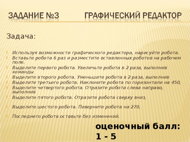 Задача: Используя возможности графического редактора, нарисуйте робота. Вставьте робота 6 раз и разместите вставленных роботов на рабочем поле. Выделите первого робота. Увеличьте робота в 2 раза, выполнив команды Выделите второго робота. Уменьшите робота в 2 раза, выполнив Выделите третьего робота. Наклоните робота по горизонтали на 450, Выделите четвертого робота. Отразите робота слева направо, выполнив Выделите пятого робота. Отразите робота сверху вниз, Выделите шестого робота. Поверните робота на 270, Последнего робота оставьте без изменений. оценочный балл: 1 - 5 