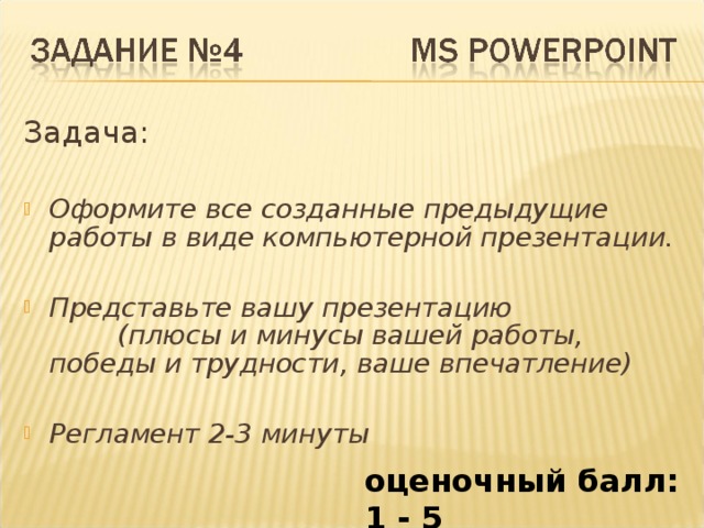 Задача: Оформите все созданные предыдущие работы в виде компьютерной презентации.  Представьте вашу презентацию (плюсы и минусы вашей работы, победы и трудности, ваше впечатление)  Регламент 2-3 минуты оценочный балл: 1 - 5 