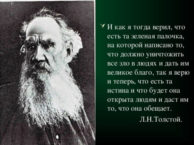 И как я тогда верил, что есть та зеленая палочка, на которой написано то, что должно уничтожить все зло в людях и дать им великое благо, так я верю и теперь, что есть та истина и что будет она открыта людям и даст им то, что она обещает.  Л.Н.Толстой. 