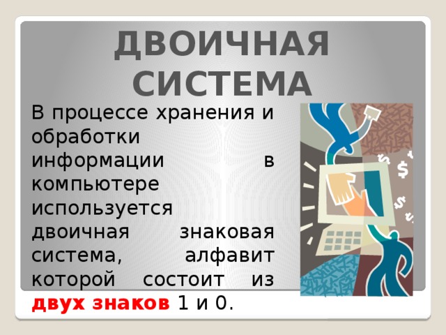 ДВОИЧНАЯ СИСТЕМА В процессе хранения и обработки информации в компьютере используется двоичная знаковая система, алфавит которой состоит из двух знаков 1 и 0. 