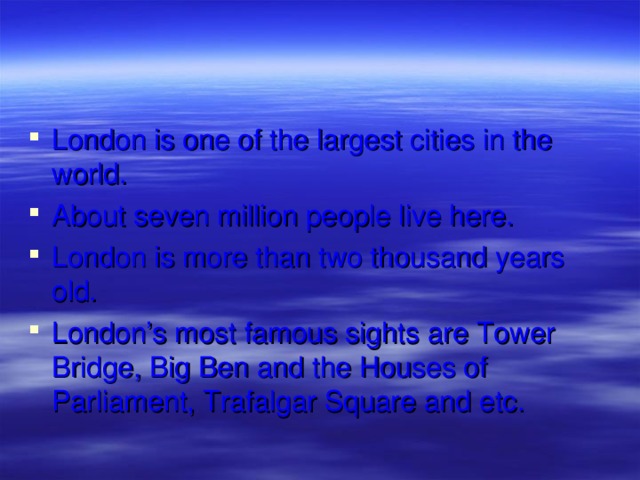 London is one of the largest cities in the world. About seven million people live here. London is more than two thousand years old. London’s most famous sights are Tower Bridge, Big Ben and the Houses of Parliament, Trafalgar Square and etc. 